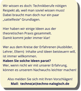 Wir wissen es doch: Technikberufe nötigen Respekt ab, weil man soviel wissen muss!  Dabei braucht man doch nur ein paar „sattelfeste“ Grundlagen.  Hier haben wir einige Ideen aus der theoretischen Praxis gesammelt.  Damit kommt jeder immer klar!  Wer aus dem Kreise der Erfahrenen (Ausbilder, Lehrer, Eltern)  Inhalte und Ideen beisteuern will, ist immer willkommen.  Haben Sie solche Ideen parat? Wer, wenn nicht wir mit unserer Erfahrung, können es unserem Nachwuchs leichter machen!  Also melden Sie sich mit Ihren Vorschlägen! Mail:  techno(at)techno-nalogisch.de